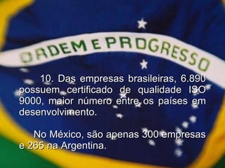 10. Das empresas brasileiras, 6.890 possuem certificado de qualidade ISO 9000, maior número entre os países em desenvolvimento.     No México, são apenas 300 empresas e 265 na Argentina. 