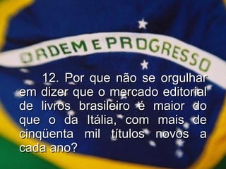 12. Por que não se orgulhar em dizer que o mercado editorial de livros brasileiro é maior do que o da Itália, com mais de cinqüenta mil títulos novos a cada ano? 