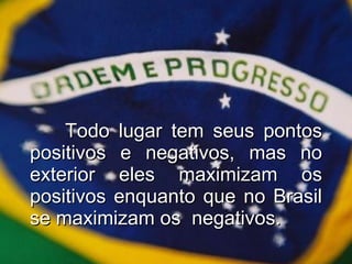 Todo lugar tem seus pontos positivos e negativos, mas no exterior eles maximizam os positivos enquanto que no Brasil se maximizam os  negativos. 