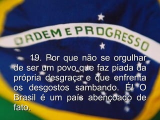 19. Por que não se orgulhar de ser um povo que faz piada da própria desgraça e que enfrenta os desgostos sambando. É! O Brasil é um país abençoado de fato. 