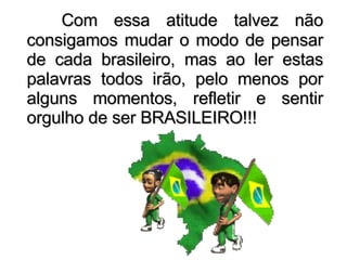 Com essa atitude talvez não consigamos mudar o modo de pensar de cada brasileiro, mas ao ler estas palavras todos irão, pelo menos por alguns momentos, refletir e sentir orgulho de ser BRASILEIRO!!! 