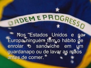 Nos Estados Unidos e na Europa ninguém tem o hábito de enrolar o sanduíche em um guardanapo ou de lavar as mãos  antes de comer. 