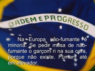 Na Europa não-fumante é minoria. Se pedir mesa de não-fumante o garçom ri na sua cara, porque não existe. Fumam até em elevador. 