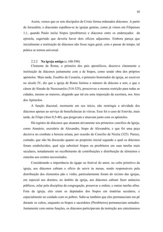10
Assim, vemos que os sete discípulos de Cristo forma ordenados diáconos. A partir
de Jerusalém, o diaconato espalhou-se às igrejas gentias, como já vimos em Filipenses
1;1, quando Paulo inclui bispos (presbíteros) e diáconos entre os endereçados da
epístola, sugerindo que deveria haver dois ofícios adjacentes. Embora pareça que
inicialmente a instituição de diáconos não fosse regra geral, com o passar do tempo, tal
prática se tornou universal.
2.2.2 Na igreja antiga (c.100-590)
Clemente de Roma, o primeiro dos pais apostólicos, descreve claramente a
instituição de diáconos juntamente com a de bispos, como sendo obra dos próprios
apóstolos. Mais tarde, Eusébio de Cesaréia, o primeiro historiador da igreja, ao escrever
no século IV, diz que a igreja de Roma limitou o número de diácono a sete, e que o
cânon do Sínodo de Neocesaréia (314-325), prescreveu a mesma restrição para todas as
cidades, mesmo as maiores, alegando que tal era uma imposição da escritura, nos Atos
dos Apóstolos.
A função diaconal, mormente em seu início, não restringia a atividade dos
diáconos apenas ao serviço de beneficências às viúvas. Esse foi o caso de Estevão, mais
tarde, de Filipe (Atos 8;5-40), que pregavam e atuavam junto com os apóstolos.
Há registro de diáconos que atuaram ativamente nos primeiros concílios da Igreja,
como Atanásio, secretário de Alexandre, bispo de Alexandria, e que foi uma peça
decisiva no combate a heresia ariana, por ocasião do Concílio de Nicéia (325). Parece,
contudo, que não há discussão quanto ao propósito inicial segundo o qual os diáconos
foram estabelecidos, qual seja substituir bispos ou presbíteros em suas tarefas mais
seculares, notadamente no recolhimento de contribuições e distribuição de alimentos e
esmolas aos crentes necessitados.
Considerando a importância do ágape ou festival do amor, no culto primitivo da
igreja, aos diáconos cabiam o ofício de servir às mesas, sendo responsáveis pela
distribuição dos elementos pão e vinho, particularmente foram do recinto das igrejas,
em especial aos doentes, no âmbito da igreja, aos diáconos cabiam fazer anúncios
públicos, zelar pela disciplina da congregação, preservar a ordem, e outras tarefas afins.
Fora da igreja, eles eram os deputados dos bispos em matérias seculares, e
especialmente no cuidado com os pobres. Sabe-se também que eles permaneciam em pé
durante os cultos, enquanto os bispos e sacerdotes (Presbíteros) permaneciam sentados.
Juntamente com outras funções, os diáconos participavam da instrução aos catecúmenos
 