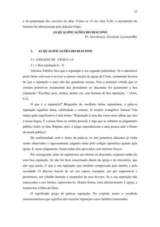 11
e da preparação dos serviços do altar. Como se vê em Atos 8;38, o sacramento do
batismo foi administrado pelo diácono Filipe.
AS QUALIFICAÇÕES DO DIÁCONO
Pr. Dirvanzú Silveira GuimarãesPr. Dirvanzú Silveira GuimarãesPr. Dirvanzú Silveira GuimarãesPr. Dirvanzú Silveira Guimarães
3. AS QUALIFICAÇÕES DO DIÁCONO
3.1 EXEGESE DE ATOS 6:1-8
3.1.1 Boa reputação (v. 3)
Afirmou Publílio Siro que a reputação é um segundo patrimônio. Se o admirável
poeta latino estivesse a reviver os passos iniciais da igreja de Cristo, certamente haveria
de içar a reputação a mais alta das grandezas sociais. Pois a primeira virtude que os
cristãos primitivos reclamaram dos postulantes ao diaconato foi justamente a boa
reputação: “Escolhei, pois, irmãos, dentre vós, sete homens de boa reputação...” (Atos,
6;3).
O que é a reputação? Originária do vocábulo latino reputatione, a palavra
reputação significa fama, celebridade e renome. O erudito evangélico Samuel Vila
realça quão significativo é este termo: “Reputação é uma das vozes mais sábias que tem
a nossa língua. É a nossa fama ou crédito pessoal; é algo que se submete ao julgamento
público todos os dias. Reputar, pois, é julgar repetidamente a uma pessoa ante o fórum
da moral pública”.
De conformidade com o étimo da palavra, os sete primeiros diáconos já vinha
sendo observados e rigorosamente julgados tanto pelo colégio apostólico quanto pela
igreja. E, nesse julgamento, foram todos eles aprovados com máximo louvor.
Por conseguinte, antes de separarmos um obreiro ao diaconato, exijamos tenha ele
uma boa reputação. Se não for bem conceituado diante da igreja e do ministério, que
não seja aceito. E que a sua reputação seja também comprovada pela família e pela
sociedade. O diácono haverá de ser um esposo exemplar, um pai responsável e
prestimoso, um cidadão honesto e cumpridor de seus deveres. Se a sua reputação não
transcender a tais limites, reprovemo-lo. Doutra forma, trará aborrecimento à igreja, e
transtornos à Obra de Deus.
O significado grego da palavra reputação. No original, temos o vocábulo
marturouménous que significa não somente reputação como também testemunho.
 