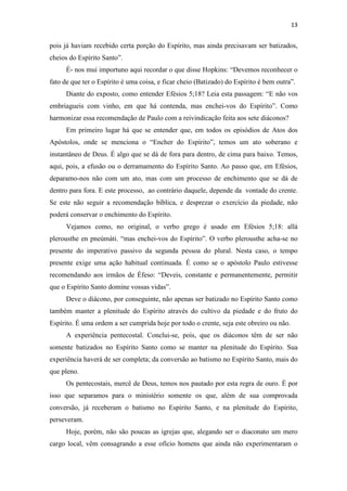 13
pois já haviam recebido certa porção do Espírito, mas ainda precisavam ser batizados,
cheios do Espírito Santo”.
É- nos mui importuno aqui recordar o que disse Hopkins: “Devemos reconhecer o
fato de que ter o Espírito é uma coisa, e ficar cheio (Batizado) do Espírito é bem outra”.
Diante do exposto, como entender Efésios 5;18? Leia esta passagem: “E não vos
embriagueis com vinho, em que há contenda, mas enchei-vos do Espírito”. Como
harmonizar essa recomendação de Paulo com a reivindicação feita aos sete diáconos?
Em primeiro lugar há que se entender que, em todos os episódios de Atos dos
Apóstolos, onde se menciona o “Encher do Espírito”, temos um ato soberano e
instantâneo de Deus. É algo que se dá de fora para dentro, de cima para baixo. Temos,
aqui, pois, a efusão ou o derramamento do Espírito Santo. Ao passo que, em Efésios,
deparamo-nos não com um ato, mas com um processo de enchimento que se dá de
dentro para fora. E este processo, ao contrário daquele, depende da vontade do crente.
Se este não seguir a recomendação bíblica, e desprezar o exercício da piedade, não
poderá conservar o enchimento do Espírito.
Vejamos como, no original, o verbo grego é usado em Efésios 5;18: allá
plerousthe en pneúmáti. “mas enchei-vos do Espírito”. O verbo plerousthe acha-se no
presente do imperativo passivo da segunda pessoa do plural. Nesta caso, o tempo
presente exige uma ação habitual continuada. É como se o apóstolo Paulo estivesse
recomendando aos irmãos de Éfeso: “Deveis, constante e permanentemente, permitir
que o Espírito Santo domine vossas vidas”.
Deve o diácono, por conseguinte, não apenas ser batizado no Espírito Santo como
também manter a plenitude do Espírito através do cultivo da piedade e do fruto do
Espírito. É uma ordem a ser cumprida hoje por todo o crente, seja este obreiro ou não.
A experiência pentecostal. Conclui-se, pois, que os diáconos têm de ser não
somente batizados no Espírito Santo como se manter na plenitude do Espírito. Sua
experiência haverá de ser completa; da conversão ao batismo no Espírito Santo, mais do
que pleno.
Os pentecostais, mercê de Deus, temos nos pautado por esta regra de ouro. É por
isso que separamos para o ministério somente os que, além de sua comprovada
conversão, já receberam o batismo no Espírito Santo, e na plenitude do Espírito,
perseveram.
Hoje, porém, não são poucas as igrejas que, alegando ser o diaconato um mero
cargo local, vêm consagrando a esse ofício homens que ainda não experimentaram o
 