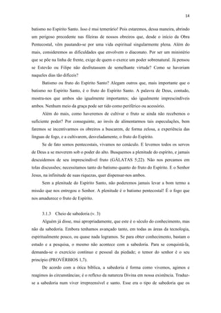 14
batismo no Espírito Santo. Isso é mui temerário! Pois estaremos, dessa maneira, abrindo
um perigoso precedente nas fileiras de nossos obreiros que, desde o início da Obra
Pentecostal, vêm pautando-se por uma vida espiritual singularmente plena. Além do
mais, consideremos as dificuldades que envolvem o diaconato. Por ser um ministério
que se põe na linha de frente, exige de quem o exerce um poder sobrenatural. Já pensou
se Estevão ou Filipe não desfrutassem de semelhante virtude? Como se haveriam
naqueles dias tão difíceis?
Batismo ou fruto do Espírito Santo? Alegam outros que, mais importante que o
batismo no Espírito Santo, é o fruto do Espírito Santo. A palavra de Deus, contudo,
mostra-nos que ambos são igualmente importantes; são igualmente imprescindíveis
ambos. Nenhum meio da graça pode ser tido como periférico ou acessório.
Além do mais, como haveremos de cultivar o fruto se ainda não recebemos o
suficiente poder? Por conseguinte, ao invés de alimentarmos tais especulações, bem
faremos se incentivarmos os obreiros a buscarem, de forma zelosa, a experiência das
línguas de fogo, e a cultivarem, desveladamente, o fruto do Espírito.
Se de fato somos pentecostais, vivamos no cenáculo. E levemos todos os servos
de Deus a se moverem sob o poder do alto. Busquemos a plenitude do espírito, e jamais
descuidemos de seu imprescindível fruto (GÁLATAS 5;22). Não nos percamos em
tolas discussões; necessitamos tanto do batismo quanto do fruto do Espírito. E o Senhor
Jesus, na infinitude de suas riquezas, quer dispensar-nos ambos.
Sem a plenitude do Espírito Santo, não poderemos jamais levar a bom termo a
missão que nos entregou o Senhor. A plenitude é o batismo pentecostal! É o fogo que
nos amadurece o fruto de Espírito.
3.1.3 Cheio de sabedoria (v. 3)
Alguém já disse, mui apropriadamente, que este é o século do conhecimento, mas
não da sabedoria. Embora tenhamos avançado tanto, em todas as áreas da tecnologia,
espiritualmente pouco, ou quase nada logramos. Se para obter conhecimento, bastam o
estudo e a pesquisa, o mesmo não acontece com a sabedoria. Para se conquistá-la,
demanda-se o exercício contínuo e pessoal da piedade; o temor do senhor é o seu
princípio (PROVÉRBIOS 1,7).
De acordo com a ótica bíblica, a sabedoria é forma como vivemos, agimos e
reagimos às circunstâncias; é o reflexo da natureza Divina em nossa existência. Traduz-
se a sabedoria num viver irrepreensível e santo. Esse era o tipo de sabedoria que os
 