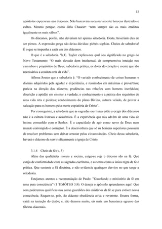 15
apóstolos esperavam nos diáconos. Não buscavam necessariamente homens ilustrados e
cultos. Mesmo porque, como diria Chaucer: “nem sempre são os mais eruditos
igualmente os mais sábios”.
Os diáconos, porém, não deveriam ter apenas sabedoria. Desta, haveriam eles de
ser plenos. A expressão grega não deixa dúvidas: pléreis sophías. Cheios de sabedoria!
É o que se impunha a cada um dos diáconos.
O que é a sabedoria. W.C. Taylor explica-nos qual seu significado no grego do
Novo Testamento: “O mais elevado dom intelectual, de compreensiva intuição nos
caminhos e propósitos de Deus; sabedoria prática, os dotes do coração e mente que são
necessários a conduta reta da vida”.
Afirma Souter que a sabedoria é: “O variado conhecimento de coisas humanas e
divinas adquiridos pela agudez e experiência, e resumidos em máximas e provérbios;
perícia na direção dos afazeres; prudências nas relações com homens incrédulos;
discrição e aptidão em ensinar a verdade; o conhecimento e a prática dos requisitos de
uma vida reta e piedosa; conhecimento do plano Divino, outrora velado, de prover a
salvação para os homens pela morte expiatória de Cristo”.
Por conseguinte, a sabedoria que as sagradas escrituras estão a exigir dos diáconos
não é a cultura livresca e acadêmica. É a experiência que nos advém de uma vida de
íntima comunhão com o Senhor. É a capacidade de agir como servo de Deus num
mundo corrompido e corruptor. É a desenvoltura que só os homens superiores possuem
de resolver problemas sem deixar arrastar pelas circunstâncias. Cheio dessa sabedoria,
haverá o diácono de servir eficazmente a igreja de Cristo.
3.1.4 Cheio de fé (v. 5)
Além das qualidades morais e sociais, exige-se seja o diácono são na fé. Que
esteja de conformidade com as sagradas escrituras, e as tenha como a única regra de fé e
prática. Que sustente a Sá doutrina, e não evidencie quaisquer desvios no que tange a
ortodoxia.
Estejamos atentos a recomendação de Paulo: ”Guardando o ministério da fé em
uma pura consciência” (1 TIMÓTEO 3;9). O deseja o apóstolo aprendamos aqui! Que
som poderemos qualificar-nos como guardiões dos mistérios da fé se pura estiver nossa
consciência. Requer-se, pois, do diácono obediência ativa e reverente. Doutra forma,
cairá na tentação do diabo; e, não demora muito, eis mais um heresiarca egresso das
fileiras diaconais.
 