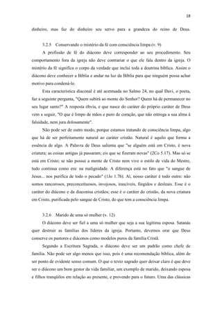 18
dinheiro, mas faz do dinheiro seu servo para a grandeza do reino de Deus.
3.2.5 Conservando o mistério da fé com consciência limpa (v. 9)
A profissão de fé do diácono deve corresponder ao seu procedimento. Seu
comportamento fora da igreja não deve contrariar o que ele fala dentro da igreja. O
mistério da fé significa o corpo da verdade que inclui toda a doutrina bíblica. Assim o
diácono deve conhecer a Bíblia e andar na luz da Bíblia para que ninguém possa achar
motivo para condená-lo.
Esta característica diaconal é até acentuada no Salmo 24, no qual Davi, o poeta,
faz a seguinte pergunta, "Quem subirá ao monte do Senhor? Quem há de permanecer no
seu lugar santo?" A resposta óbvia, e que nasce do caráter do próprio caráter de Deus
vem a seguir, "O que é limpo de mãos e puro de coração, que não entrega a sua alma à
falsidade, nem jura dolosamente".
Não pode ser de outro modo, porque estamos tratando de consciência limpa, algo
que há de ser perfeitamente natural ao caráter cristão. Natural é aquilo que forma a
essência de algo. A Palavra de Deus salienta que "se alguém está em Cristo, é nova
criatura; as coisas antigas já passaram; eis que se fizeram novas" (2Co 5.17). Mas só se
está em Cristo; se não possui a mente de Cristo nem vive o estilo de vida do Mestre,
tudo continua como era: na malignidade. A diferença está no fato que "o sangue de
Jesus... nos purifica de todo o pecado" (1Jo 1.7b). Aí, nosso caráter é todo outro: não
somos rancorosos, preconceituosos, invejosos, irascíveis, fingidos e desleais. Esse é o
caráter do diácono e da diaconisa cristãos; esse é o caráter do cristão, da nova criatura
em Cristo, purificada pelo sangue de Cristo, do que tem a consciência limpa.
3.2.6 Marido de uma só mulher (v. 12)
O diácono deve ser fiel a uma só mulher que seja a sua legítima esposa. Satanás
quer destruir as famílias dos líderes da igreja. Portanto, devemos orar que Deus
conserve os pastores e diáconos como modelos puros da família Cristã.
Segundo a Escritura Sagrada, o diácono deve ser um padrão como chefe de
família. Não pode ser algo menos que isso, pois é uma recomendação bíblica, além de
ser ponto de evidente senso comum. O que o texto sagrado quer deixar claro é que deve
ser o diácono um bom gestor da vida familiar, um exemplo de marido, deixando esposa
e filhos tranqüilos em relação ao presente, e provendo para o futuro. Uma das clássicas
 
