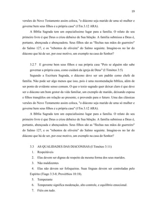 19
versões do Novo Testamento assim coloca, "o diácono seja marido de uma só mulher e
governe bem seus filhos e a própria casa" (1Tm 3.12 ARA).
A Bíblia Sagrada tem um especialíssimo lugar para a família. O relato do seu
primeiro livro é que Deus a criou debaixo de Sua bênção. A família submissa a Deus é,
portanto, abençoada e abençoadora. Seus filhos são as "flechas nas mãos do guerreiro"
do Salmo 127, e os "rebentos de oliveira" do Salmo seguinte. Imagine-os no lar do
diácono que há de ser, por esse motivo, um exemplo na casa do Senhor?
3.2.7 E governe bem seus filhos e sua própria casa "Pois se alguém não sabe
governar a própria casa, como cuidará da igreja de Deus" (I Timóteo 3:5)
Segundo a Escritura Sagrada, o diácono deve ser um padrão como chefe de
família. Não pode ser algo menos que isso, pois é uma recomendação bíblica, além de
ser ponto de evidente senso comum. O que o texto sagrado quer deixar claro é que deve
ser o diácono um bom gestor da vida familiar, um exemplo de marido, deixando esposa
e filhos tranqüilos em relação ao presente, e provendo para o futuro. Uma das clássicas
versões do Novo Testamento assim coloca, "o diácono seja marido de uma só mulher e
governe bem seus filhos e a própria casa" (1Tm 3.12 ARA).
A Bíblia Sagrada tem um especialíssimo lugar para a família. O relato do seu
primeiro livro é que Deus a criou debaixo de Sua bênção. A família submissa a Deus é,
portanto, abençoada e abençoadora. Seus filhos são as "flechas nas mãos do guerreiro"
do Salmo 127, e os "rebentos de oliveira" do Salmo seguinte. Imagine-os no lar do
diácono que há de ser, por esse motivo, um exemplo na casa do Senhor?
3.3 AS QUALIDADES DAS DIACONISAS (I Timóteo 3:11)
1. Respeitáveis
2. Elas devem ser dignas de respeito da mesma forma dos seus maridos.
3. Não maldizentes
4. Elas não devem ser fofoqueiras. Suas línguas devem ser controladas pelo
Espírito (Tiago 3:3-8; Provérbios 10:18).
5. Temperante
6. Temperante significa moderação, alto controle, e equilíbrio emocional.
7. Fiéis em tudo.
 