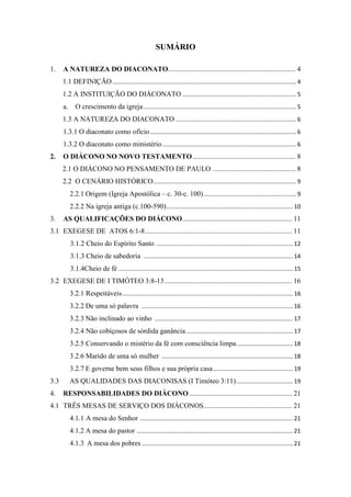 2
SUMÁRIO
1. A NATUREZA DO DIACONATO........................................................................ 4
1.1 DEFINIÇÃO................................................................................................................. 4
1.2 A INSTITUIÇÃO DO DIÁCONATO ...................................................................... 5
a. O crescimento da igreja.............................................................................................. 5
1.3 A NATUREZA DO DIACONATO .......................................................................... 6
1.3.1 O diaconato como ofício.......................................................................................... 6
1.3.2 O diaconato como ministério .................................................................................. 6
2. O DIÁCONO NO NOVO TESTAMENTO .......................................................... 8
2.1 O DIÁCONO NO PENSAMENTO DE PAULO ............................................... 8
2.2 O CENÁRIO HISTÓRICO........................................................................................ 9
2.2.1 Origem (Igreja Apostólica – c. 30-c. 100)......................................................... 9
2.2.2 Na igreja antiga (c.100-590).............................................................................. 10
3. AS QUALIFICAÇÕES DO DIÁCONO.............................................................. 11
3.1 EXEGESE DE ATOS 6:1-8................................................................................... 11
3.1.2 Cheio do Espírito Santo .................................................................................... 12
3.1.3 Cheio de sabedoria ............................................................................................ 14
3.1.4Cheio de fé ........................................................................................................... 15
3.2 EXEGESE DE I TIMÓTEO 3:8-13........................................................................ 16
3.2.1 Respeitáveis......................................................................................................... 16
3.2.2 De uma só palavra ............................................................................................. 16
3.2.3 Não inclinado ao vinho ..................................................................................... 17
3.2.4 Não cobiçosos de sórdida ganância.................................................................. 17
3.2.5 Conservando o mistério da fé com consciência limpa................................... 18
3.2.6 Marido de uma só mulher ................................................................................. 18
3.2.7 E governe bem seus filhos e sua própria casa................................................. 19
3.3 AS QUALIDADES DAS DIACONISAS (I Timóteo 3:11)................................... 19
4. RESPONSABILIDADES DO DIÁCONO .......................................................... 21
4.1 TRÊS MESAS DE SERVIÇO DOS DIÁCONOS.................................................. 21
4.1.1 A mesa do Senhor .............................................................................................. 21
4.1.2 A mesa do pastor ................................................................................................ 21
4.1.3 A mesa dos pobres ............................................................................................. 21
 