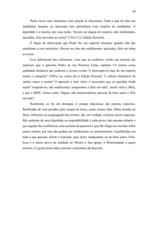 20
Paulo inicia suas instruções com relação às diaconisas. Tudo o que foi dito aos
candidatos homens ao diaconato tem pertinência com respeito às candidatas. A
dignidade é a mesma, por essa razão, "devem ser dignas de respeito, não maldizentes,
ajuizadas, fiéis em todas as coisas" (1Tm 3.11, Edição Pastoral).
É digno de observação que Paulo faz um especial destaque quando fala das
candidatas a este ministério. Devem ser elas não maldizentes; ajuizadas; fiéis em todas
as coisas.
Esse diferencial tem cabimento, visto que as mulheres cristãs são pessoas tão
especiais que o apóstolo Pedro na sua Primeira Carta, capítulo 3.4 coloca como
qualidade distintiva das senhoras e jovens cristãs "o incorruptível trajo de um espírito
manso e tranqüilo" (VRA) ou, como diz a Edição Pastoral, "o enfeite inalterável de
caráter suave e sereno" O apóstolo é bem claro: é necessário que as queridas irmãs
sejam "respeitáveis, não maldizentes, temperantes e fiéis em tudo", assim verte a ARA,
o que a BSPC coloca como "dignas, não murmuradoras, pessoas de bom senso e fiéis
em tudo".
Realmente, se há um destaque, é porque diaconisas são pessoas especiais.
Purificadas de seus pecados pelo sangue de Jesus, como ensina João, filhas amadas de
Deus, influentes na congregação dos crentes, são, em verdade, criaturas muito especiais.
São senhoras de uma dignidade ou respeitabilidade a toda prova, não passam adiante o
que alguém lhe confidencia, nem aceitam de primeira o que lhe chega aos ouvidos sobre
outros irmãos, por isso não podem ser maldizentes ou murmuradoras. Equilibradas em
tudo o que pensam, dizem e realizam, quer dizer, temperantes ou de bom senso. Fiéis.
Essa é a maior prova de lealdade ao Mestre e Sua Igreja, à Denominação a quem
servem, e à igreja local onde exercem o ministério da diaconia.
 