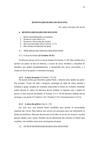 21
RESPONSABILIDADES DO DIÁCONO
Pr. Isaac Carneiro da SilvaPr. Isaac Carneiro da SilvaPr. Isaac Carneiro da SilvaPr. Isaac Carneiro da Silva
4. RESPONSABILIDADES DO DIÁCONO
1. Deixar desembaraçados os ministros
2. Promover a paz (Atos 6:1)
3. Promover o bem-estar dos crentes
4. Dar um testemunho eficaz (Atos 6, 3 e 7)
5. Para reforço na liderança da igreja
4.1 TRÊS MESAS DE SERVIÇO DOS DIÁCONOS
4.1.1 A mesa do Senhor (I Coríntios 10:21)
Os diáconos devem servir a Ceia do Senhor (I Coríntios 11:20). Mas também deve
auxiliar seu pastor na área de batismo, o exame de novos membros, a disciplina de
membros que andam desordenadamente, o discipulado dos novos convertidos, e a
oração em favor do pastor e o ministério da igreja.
4.1.2 A mesa do pastor (I Timóteo 1:16-18)
Da mesma forma que Onesiforo ajudou Paulo, o diácono deve ajudar seu pastor.
Por exemplo: Visitas nos lares e hospitais, arrumação do salão de cultos, abrindo e
fechando a igreja, recepção de visitantes, arquivando os nomes de visitantes, mantendo
ordem durante os cultos. Os diáconos devem também se importar com o salário do
pastor e o bem estar da sua família. (I Timóteo 5:17 e 18) Os diáconos também devem
encorajar o seu pastor (2 Coríntios 1:24; I Timóteo 5:19; I Tessalonicenses 5:12,13).
4.1.3 A mesa dos pobres (Atos 6: 1-8)
Em Atos seis; sete homens foram escolhidos para atender ás necessidades
materiais das viúvas. Para realizar este serviço era necessário para eles administrar os
fundos de benefícios. Diáconos devem estar envolvidos no serviço de socorrer e auxiliar
pessoas ligadas com á igreja. Portanto devem administrar não somente os fundos para
os pobres, mas também outras áreas do programa da igreja.
4.2 OUTRAS RESPONSABILIDADES DOS DIÁCONOS
 
