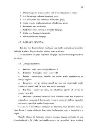 22
1. Orar com o pastor antes dos cultos e em favor dele durante os cultos;
2. Auxiliar na supervisão das finanças da igreja;
3. Auxiliar o pastor para estabelecer alvos para a igreja;
4. Ajudar o pastor no planejamento do calendário da igreja;
5. Promover a obra missionária;
6. Ser fiel nos cultos e apoiar as atividades da igreja;
7. Cuidar bem da sua própria família;
8. Servir como líderes na igreja.
4.3 O SERVIÇO DIACONAL
1 Em Atos 6 os diáconos foram escolhidos para atender os interesses temporário
da igreja. A palavra diácono significa ministro ou servo. (Hiscox)
2. O diácono tem um papel importante na igreja e deve ser treinado para auxiliar
seu pastor.
4.3.1 Definição dos termos
a. Douleuo – servir como escravo - Mateus 8:9
b. Herapeuo – disposição a servir – Atos 17:25
c. Latreuo – empregar-se, trabalhar para ganhar; usado especialmente no
serviço religioso
d. Leitourgeo – serviço publico especial, as vezes sem remuneração, render
trabalho ao estado – no LXX usado para serviço no templo
e. Hupereteo – aquele que rema, um subordinado agindo sob direção do
mestre. Lucas 4:20
f. Diaconeo – um termo distinto de todos os termos acima, tem a qualidade
especial que representa de forma muito pessoal o serviço prestado ao outro; tem
um sentido especial do serviço feito por amor.
Se Atos 6.1-7 não enfoca a instituição do Diaconato, onde devemos buscá-la?
Nesta busca é preciso distinguir duas coisas fundamentais, entre a instituição e a
origem.
Quando falamos de Instituição estamos pensando naquele momento em que
determinado ofício foi criado, estabelecido no meio da comunidade. Neste sentido é
 