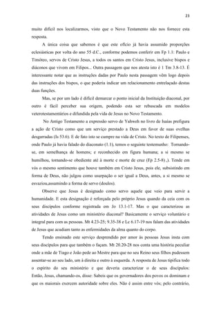 23
muito difícil nos localizarmos, visto que o Novo Testamento não nos fornece esta
resposta.
A única coisa que sabemos é que este ofício já havia assumido proporções
eclesiásticas por volta do ano 55 d.C., conforme podemos conferir em Fp 1.1: Paulo e
Timóteo, servos de Cristo Jesus, a todos os santos em Cristo Jesus, inclusive bispos e
diáconos que vivem em Filipos... Outra passagem que nos atesta isto é 1 Tm 3.8-13. É
interessante notar que as instruções dadas por Paulo nesta passagem vêm logo depois
das instruções dos bispos, o que poderia indicar um relacionamento entrelaçado destas
duas funções.
Mas, se por um lado é difícil demarcar o ponto inicial da Instituição diaconal, por
outro é fácil perceber sua origem, podendo esta ser rebuscada em modelos
veterotestamentários e difundida pela vida de Jesus no Novo Testamento.
No Antigo Testamento a expressão servo de Yahweh no livro de Isaías prefigura
a ação de Cristo como que um serviço prestado a Deus em favor de suas ovelhas
desgarradas (Is 53.6). E de fato isto se cumpre na vida de Cristo. No texto de Filipenses,
onde Paulo já havia falado do diaconato (1.1), temos o seguinte testemunho: Tornando-
se, em semelhança de homens; e reconhecido em figura humana; a si mesmo se
humilhou, tornando-se obediente até à morte e morte de cruz (Fp 2.5-8) ,). Tende em
vós o mesmo sentimento que houve também em Cristo Jesus, pois ele, subsistindo em
forma de Deus, não julgou como usurpação o ser igual a Deus, antes, a si mesmo se
esvaziou,assumindo a forma de servo (doulos).
Observe que Jesus é designado como servo aquele que veio para servir a
humanidade. E esta designação é reforçada pelo próprio Jesus quando da ceia com os
seus discípulos conforme registrada em Jo 13.1-17. Mas o que caracterizou as
atividades de Jesus como um ministério diaconal? Basicamente o serviço voluntário e
integral para com as pessoas. Mt 4.23-25; 9.35-38 e Lc 6.17-19 nos falam das atividades
de Jesus que acudiam tanto as enfermidades da alma quanto do corpo.
Tendo ensinado este serviço desprendido por amor às pessoas Jesus insta com
seus discípulos para que também o façam. Mt 20.20-28 nos conta uma história peculiar
onde a mãe de Tiago e João pede ao Mestre para que no seu Reino seus filhos pudessem
assentar-se ao seu lado, um à direita e outro à esquerda. A resposta de Jesus tipifica todo
o espírito do seu ministério e que deveria caracterizar o de seus discípulos:
Então, Jesus, chamando-os, disse: Sabeis que os governadores dos povos os dominam e
que os maiorais exercem autoridade sobre eles. Não é assim entre vós; pelo contrário,
 