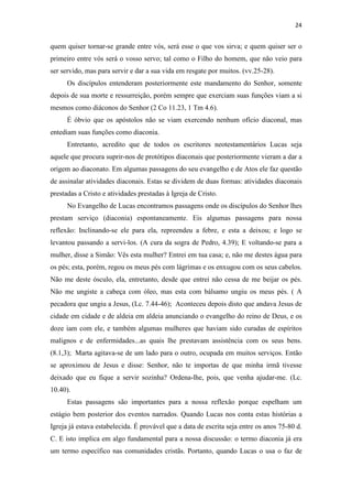 24
quem quiser tornar-se grande entre vós, será esse o que vos sirva; e quem quiser ser o
primeiro entre vós será o vosso servo; tal como o Filho do homem, que não veio para
ser servido, mas para servir e dar a sua vida em resgate por muitos. (vv.25-28).
Os discípulos entenderam posteriormente este mandamento do Senhor, somente
depois de sua morte e ressurreição, porém sempre que exerciam suas funções viam a si
mesmos como diáconos do Senhor (2 Co 11.23, 1 Tm 4.6).
É óbvio que os apóstolos não se viam exercendo nenhum ofício diaconal, mas
entediam suas funções como diaconia.
Entretanto, acredito que de todos os escritores neotestamentários Lucas seja
aquele que procura suprir-nos de protótipos diaconais que posteriormente vieram a dar a
origem ao diaconato. Em algumas passagens do seu evangelho e de Atos ele faz questão
de assinalar atividades diaconais. Estas se dividem de duas formas: atividades diaconais
prestadas a Cristo e atividades prestadas à Igreja de Cristo.
No Evangelho de Lucas encontramos passagens onde os discípulos do Senhor lhes
prestam serviço (diaconia) espontaneamente. Eis algumas passagens para nossa
reflexão: Inclinando-se ele para ela, repreendeu a febre, e esta a deixou; e logo se
levantou passando a servi-los. (A cura da sogra de Pedro, 4.39); E voltando-se para a
mulher, disse a Simão: Vês esta mulher? Entrei em tua casa; e, não me destes água para
os pés; esta, porém, regou os meus pés com lágrimas e os enxugou com os seus cabelos.
Não me deste ósculo, ela, entretanto, desde que entrei não cessa de me beijar os pés.
Não me ungiste a cabeça com óleo, mas esta com bálsamo ungiu os meus pés. ( A
pecadora que ungiu a Jesus, (Lc. 7.44-46); Aconteceu depois disto que andava Jesus de
cidade em cidade e de aldeia em aldeia anunciando o evangelho do reino de Deus, e os
doze iam com ele, e também algumas mulheres que haviam sido curadas de espíritos
malignos e de enfermidades...as quais lhe prestavam assistência com os seus bens.
(8.1,3); Marta agitava-se de um lado para o outro, ocupada em muitos serviços. Então
se aproximou de Jesus e disse: Senhor, não te importas de que minha irmã tivesse
deixado que eu fique a servir sozinha? Ordena-lhe, pois, que venha ajudar-me. (Lc.
10.40).
Estas passagens são importantes para a nossa reflexão porque espelham um
estágio bem posterior dos eventos narrados. Quando Lucas nos conta estas histórias a
Igreja já estava estabelecida. É provável que a data de escrita seja entre os anos 75-80 d.
C. E isto implica em algo fundamental para a nossa discussão: o termo diaconia já era
um termo específico nas comunidades cristãs. Portanto, quando Lucas o usa o faz de
 