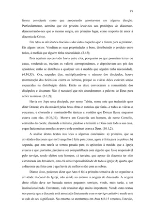 25
forma consciente como que procurando apontar-nos em alguma direção.
Particularmente, acredito que ele procura levar-nos aos protótipos do diaconato,
demonstrando-nos que o mesmo surgiu, em primeiro lugar, como resposta de amor à
diaconia de Cristo.
Em Atos as atividades diaconais são vistas naqueles que a fazem para o próximo.
Eis alguns textos: Vendiam as suas propriedades e bens, distribuindo o produto entre
todos, à medida que alguém tinha necessidade. (2.45);
Pois nenhum necessitado havia entre eles, porquanto os que possuíam terras ou
casas, vendendo-as, traziam os valores correspondentes, e depositavam aos pés dos
apóstolos; então se distribuía a qualquer um à medida que alguém tinha necessidade.
(4.34,35); Ora, naqueles dias, multiplicando-se o número dos discípulos, houve
murmuração dos helenistas contra os hebreus, porque as viúvas deles estavam sendo
esquecidas na distribuição diária. Então os doze convocaram a comunidade dos
discípulos e disseram: Não é razoável que nós abandonemos a palavra de Deus para
servir as mesas. (6.1,2);
Havia em Jope uma discípula, por nome Tabita, nome este que traduzido quer
dizer Dorcas; era ela notável pelas boas obras e esmolas que fazia...e todas as viúvas o
cercaram, e chorando e mostrando-lhe túnicas e vestidos que Dorcas fizera enquanto
estava com elas. (9.36,39); Morava em Cesasréia um homem, de nome Cornélio,
centurião da coorte, chamada a italiana, piedoso e temente a Deus com toda a sua casa,
e que fazia muitas esmolas ao povo e de contínuo orava a Deus. (10.1,2).
A análise destes textos nos leva a algumas conclusões: a) primeira, que as
atividades diaconais que no Evangelho é feita para Jesus, agora é feita para os pobres; b)
segunda, que esta tarefa se tornou pesada para os apóstolos à medida que a Igreja
crescia e que, portanto, precisava ser compartilhada com alguém que fosse responsável
pelo serviço, sendo eleitos sete homens; c) terceira, que apesar da diaconia ter sido
estruturada em Jerusalém, esta era uma responsabilidade de toda a igreja; d) quarta, que
a diaconia era feita com o que havia de melhor e não com as sobras.
Diante disto, podemos dizer que Atos 6 foi a primeira tentativa de se organizar a
atividade diaconal da Igreja, não sendo no entanto a origem do diaconato. A origem
deste ofício deve ser buscada nestes pequenos serviços, vindo, mais tarde, a ser
institucionalizado. Entretanto, vale ressaltar algo muito importante. Vendo estes textos
nos parece que a diaconia está associada diretamente com o serviço caritativo sendo este
o todo do seu significado. No entanto, se atentarmos em Atos 6.8-15 veremos, Estevão,
 