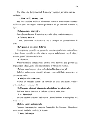 28
Que o bem estar do povo depende de quem serve, por isso servir com alegria e
satisfação.
12. Saber que faz parte do culto.
Que toda sabedoria, prudência, reverência e respeito, é primeiramente observada
nos oficiais, que o povo seguirá ou fará o que observar nos que trabalham ou servem na
Igreja.
13. Providenciar o necessário
Para o bom andamento do culto sem ser preciso a intervenção dos pastores.
14. Observar as curas.
Visitas, testemunhos e conversões e fazer a contagem das pessoas durante os
cultos.
15. A qualquer movimento da Igreja
Como crianças chorando, correndo, assim como pessoas chupando balas ou lendo
revistas, chamar a atenção ou então avisar os pastores no Púlpito no caso de não ser
atendido quando for chamada a atenção.
16. Observar
O movimento aos banheiros tanto feminino como masculino para que não haja
prejuízos para a Igreja, como também ajuntamento de pessoas nos mesmos.
17. Saber que desde que esteja na Igreja também é responsável
Pelo bom andamento do culto, não deixando a responsabilidades somente com os
que estão escalados.
18. Sempre estar identificado
Usando um uniforme quando for disponível ou ainda uma roupa padrão e
preferencialmente com um crachá.
19. Chegar no mínimo trinta minutos adiantado do horário do culto
Para a verificação do templo se está tudo em ordem para o culto.
20. Na distribuição
Da ceia com todo o respeito e reverência. Observar se todos os aptos para a ceia
foram servidos.
21. Estar sempre uniformizado
Todas as vezes que estiver na escala. É requeridos dos Diáconos e Diaconisas o
uniforme para o trabalho o mais breve possível.
22. Toda reclamação
 