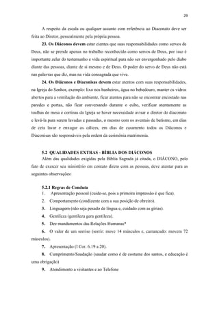 29
A respeito da escala ou qualquer assunto com referência ao Diaconato deve ser
feita ao Diretor, pessoalmente pela própria pessoa.
23. Os Diáconos devem estar cientes que suas responsabilidades como servos de
Deus, não se prende apenas no trabalho reconhecido como servos de Deus, por isso é
importante zelar do testemunho e vida espiritual para não ser envergonhado pelo diabo
diante das pessoas, diante de si mesmo e de Deus. O poder do servo de Deus não está
nas palavras que diz, mas na vida consagrada que vive.
24. Os Diáconos e Diaconisas devem estar atentos com suas responsabilidades,
na Igreja do Senhor, exemplo: lixo nos banheiros, água no bebedouro, manter os vidros
abertos para a ventilação do ambiente, ficar atentos para não se encontrar encostado nas
paredes e portas, não ficar conversando durante o culto, verificar atentamente as
toalhas de mesa e cortinas da Igreja se haver necessidade avisar o diretor do diaconato
e levá-la para serem lavadas e passadas, o mesmo com os aventais de batismo, em dias
de ceia lavar e enxugar os cálices, em dias de casamento todos os Diáconos e
Diaconisas são responsáveis pela ordem da cerimônia matrimonia.
5.2 QUALIDADES EXTRAS - BÍBLIA DOS DIÁCONOS
Além das qualidades exigidas pela Bíblia Sagrada já citada, o DIÁCONO, pelo
fato de exercer seu ministério em contato direto com as pessoas, deve atentar para as
seguintes observações:
5.2.1 Regras de Conduta
1. Apresentação pessoal (cuide-se, pois a primeira impressão é que fica).
2. Comportamento (condizente com a sua posição de obreiro).
3. Linguagem (não seja pesado de língua e, cuidado com as gírias).
4. Gentileza (gentileza gera gentileza).
5. Dez mandamentos das Relações Humanas*
6. O valor de um sorriso (sorrir: move 14 músculos e, carrancudo: movem 72
músculos).
7. Apresentação (I Cor. 6.19 a 20).
8. Cumprimento/Saudação (saudar como é de costume dos santos, e educação é
uma obrigação)
9. Atendimento a visitantes e ao Telefone
 