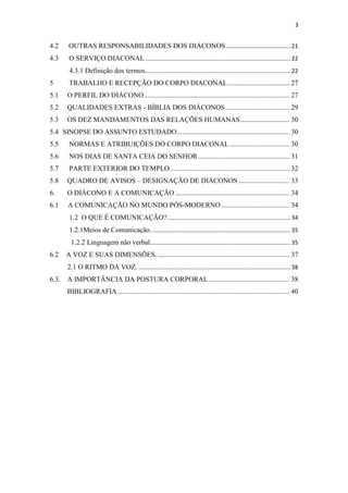 3
4.2 OUTRAS RESPONSABILIDADES DOS DIÁCONOS........................................ 21
4.3 O SERVIÇO DIACONAL.......................................................................................... 22
4.3.1 Definição dos termos.......................................................................................... 22
5 TRABALHO E RECEPÇÃO DO CORPO DIACONAL................................... 27
5.1 O PERFIL DO DIÁCONO................................................................................... 27
5.2 QUALIDADES EXTRAS - BÍBLIA DOS DIÁCONOS .................................... 29
5.3 OS DEZ MANDAMENTOS DAS RELAÇÕES HUMANAS............................ 30
5.4 SINOPSE DO ASSUNTO ESTUDADO................................................................ 30
5.5 NORMAS E ATRIBUIÇÕES DO CORPO DIACONAL .................................. 30
5.6 NOS DIAS DE SANTA CEIA DO SENHOR.................................................... 31
5.7 PARTE EXTERIOR DO TEMPLO.................................................................... 32
5.8 QUADRO DE AVISOS – DESIGNAÇÃO DE DIÁCONOS ............................. 33
6. O DIÁCONO E A COMUNICAÇÃO ................................................................. 34
6.1 A COMUNICAÇÃO NO MUNDO PÓS-MODERNO....................................... 34
1.2 O QUE É COMUNICAÇÃO? ............................................................................ 34
1.2.1Meios de Comunicação....................................................................................... 35
1.2.2 Linguagem não verbal....................................................................................... 35
6.2 A VOZ E SUAS DIMENSÕES. ........................................................................... 37
2.1 O RITMO DA VOZ. .............................................................................................. 38
6.3. A IMPORTÂNCIA DA POSTURA CORPORAL.............................................. 38
BIBLIOGRAFIA.................................................................................................. 40
 