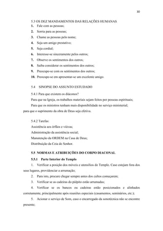 30
5.3 OS DEZ MANDAMENTOS DAS RELAÇÕES HUMANAS
1. Fale com as pessoas;
2. Sorria para as pessoas;
3. Chame as pessoas pelo nome;
4. Seja um amigo prestativo;
5. Seja cordial;
6. Interesse-se sinceramente pelos outros;
7. Observe os sentimentos dos outros;
8. Saiba considerar os sentimentos dos outros;
9. Preocupe-se com os sentimentos dos outros;
10. Preocupe-se em apresentar-se um excelente amigo.
5.4 SINOPSE DO ASSUNTO ESTUDADO
5.4.1 Para que existem os diáconos?
Para que na Igreja, os trabalhos materiais sejam feitos por pessoas espirituais;
Para que os ministros tenham mais disponibilidade no serviço ministerial;
para que o suprimento da obra de Deus seja efetiva.
5.4.2 Tarefas:
Assistência aos órfãos e viúvas;
Administração da assistência social;
Manutenção da ORDEM na Casa de Deus;
Distribuição da Ceia do Senhor.
5.5 NORMAS E ATRIBUIÇÕES DO CORPO DIACONAL
5.5.1 Parte Interior do Templo
1. Verificar a posição dos móveis e utensílios do Templo. Caso estejam fora dos
seus lugares, providenciar a arrumação;
2. Para isto, procure chegar sempre antes dos cultos começarem;
3. Verificar se as cadeiras do púlpito estão arrumadas;
4. Verificar se os bancos ou cadeiras estão posicionados e alinhados
corretamente, principalmente após reuniões especiais (casamentos, seminários, etc.);
5. Acionar o serviço de Som, caso o encarregado da sonotécnica não se encontre
presente;
 
