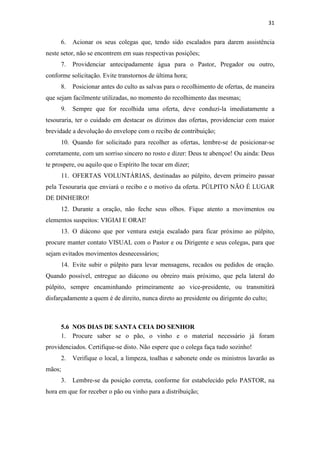 31
6. Acionar os seus colegas que, tendo sido escalados para darem assistência
neste setor, não se encontrem em suas respectivas posições;
7. Providenciar antecipadamente água para o Pastor, Pregador ou outro,
conforme solicitação. Evite transtornos de última hora;
8. Posicionar antes do culto as salvas para o recolhimento de ofertas, de maneira
que sejam facilmente utilizadas, no momento do recolhimento das mesmas;
9. Sempre que for recolhida uma oferta, deve conduzi-la imediatamente a
tesouraria, ter o cuidado em destacar os dízimos das ofertas, providenciar com maior
brevidade a devolução do envelope com o recibo de contribuição;
10. Quando for solicitado para recolher as ofertas, lembre-se de posicionar-se
corretamente, com um sorriso sincero no rosto e dizer: Deus te abençoe! Ou ainda: Deus
te prospere, ou aquilo que o Espírito lhe tocar em dizer;
11. OFERTAS VOLUNTÁRIAS, destinadas ao púlpito, devem primeiro passar
pela Tesouraria que enviará o recibo e o motivo da oferta. PÚLPITO NÃO É LUGAR
DE DINHEIRO!
12. Durante a oração, não feche seus olhos. Fique atento a movimentos ou
elementos suspeitos: VIGIAI E ORAI!
13. O diácono que por ventura esteja escalado para ficar próximo ao púlpito,
procure manter contato VISUAL com o Pastor e ou Dirigente e seus colegas, para que
sejam evitados movimentos desnecessários;
14. Evite subir o púlpito para levar mensagens, recados ou pedidos de oração.
Quando possível, entregue ao diácono ou obreiro mais próximo, que pela lateral do
púlpito, sempre encaminhando primeiramente ao vice-presidente, ou transmitirá
disfarçadamente a quem é de direito, nunca direto ao presidente ou dirigente do culto;
5.6 NOS DIAS DE SANTA CEIA DO SENHOR
1. Procure saber se o pão, o vinho e o material necessário já foram
providenciados. Certifique-se disto. Não espere que o colega faça tudo sozinho!
2. Verifique o local, a limpeza, toalhas e sabonete onde os ministros lavarão as
mãos;
3. Lembre-se da posição correta, conforme for estabelecido pelo PASTOR, na
hora em que for receber o pão ou vinho para a distribuição;
 