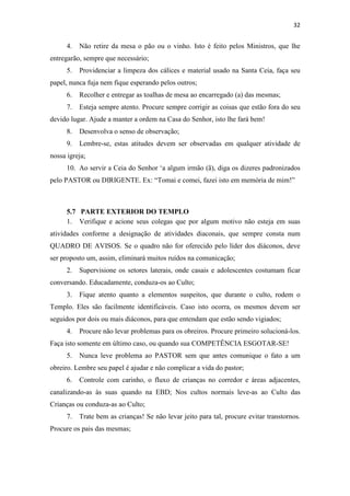 32
4. Não retire da mesa o pão ou o vinho. Isto é feito pelos Ministros, que lhe
entregarão, sempre que necessário;
5. Providenciar a limpeza dos cálices e material usado na Santa Ceia, faça seu
papel, nunca fuja nem fique esperando pelos outros;
6. Recolher e entregar as toalhas de mesa ao encarregado (a) das mesmas;
7. Esteja sempre atento. Procure sempre corrigir as coisas que estão fora do seu
devido lugar. Ajude a manter a ordem na Casa do Senhor, isto lhe fará bem!
8. Desenvolva o senso de observação;
9. Lembre-se, estas atitudes devem ser observadas em qualquer atividade de
nossa igreja;
10. Ao servir a Ceia do Senhor ‘a algum irmão (ã), diga os dizeres padronizados
pelo PASTOR ou DIRIGENTE. Ex: “Tomai e comei, fazei isto em memória de mim!”
5.7 PARTE EXTERIOR DO TEMPLO
1. Verifique e acione seus colegas que por algum motivo não esteja em suas
atividades conforme a designação de atividades diaconais, que sempre consta num
QUADRO DE AVISOS. Se o quadro não for oferecido pelo líder dos diáconos, deve
ser proposto um, assim, eliminará muitos ruídos na comunicação;
2. Supervisione os setores laterais, onde casais e adolescentes costumam ficar
conversando. Educadamente, conduza-os ao Culto;
3. Fique atento quanto a elementos suspeitos, que durante o culto, rodem o
Templo. Eles são facilmente identificáveis. Caso isto ocorra, os mesmos devem ser
seguidos por dois ou mais diáconos, para que entendam que estão sendo vigiados;
4. Procure não levar problemas para os obreiros. Procure primeiro solucioná-los.
Faça isto somente em último caso, ou quando sua COMPETÊNCIA ESGOTAR-SE!
5. Nunca leve problema ao PASTOR sem que antes comunique o fato a um
obreiro. Lembre seu papel é ajudar e não complicar a vida do pastor;
6. Controle com carinho, o fluxo de crianças no corredor e áreas adjacentes,
canalizando-as às suas quando na EBD; Nos cultos normais leve-as ao Culto das
Crianças ou conduza-as ao Culto;
7. Trate bem as crianças! Se não levar jeito para tal, procure evitar transtornos.
Procure os pais das mesmas;
 