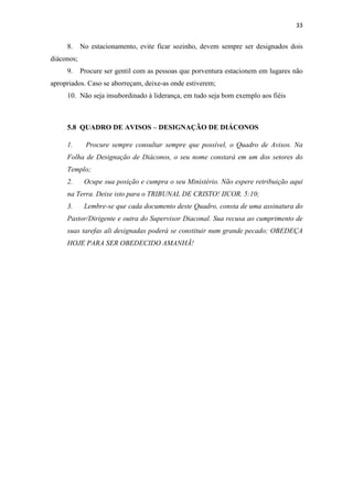 33
8. No estacionamento, evite ficar sozinho, devem sempre ser designados dois
diáconos;
9. Procure ser gentil com as pessoas que porventura estacionem em lugares não
apropriados. Caso se aborreçam, deixe-as onde estiverem;
10. Não seja insubordinado à liderança, em tudo seja bom exemplo aos fiéis
5.8 QUADRO DE AVISOS – DESIGNAÇÃO DE DIÁCONOS
1. Procure sempre consultar sempre que possível, o Quadro de Avisos. Na
Folha de Designação de Diáconos, o seu nome constará em um dos setores do
Templo;
2. Ocupe sua posição e cumpra o seu Ministério. Não espere retribuição aqui
na Terra. Deixe isto para o TRIBUNAL DE CRISTO! IICOR. 5:10;
3. Lembre-se que cada documento deste Quadro, consta de uma assinatura do
Pastor/Dirigente e outra do Supervisor Diaconal. Sua recusa ao cumprimento de
suas tarefas ali designadas poderá se constituir num grande pecado; OBEDEÇA
HOJE PARA SER OBEDECIDO AMANHÃ!
 