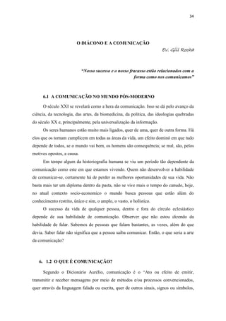 34
O DIÁCONO E A COMUNICAÇÃO
Ev. Gill RochaEv. Gill RochaEv. Gill RochaEv. Gill Rocha
“Nosso sucesso e o nosso fracasso estão relacionados com a
forma como nos comunicamos”
6.1 A COMUNICAÇÃO NO MUNDO PÓS-MODERNO
O século XXI se revelará como a hera da comunicação. Isso se dá pelo avanço da
ciência, da tecnologia, das artes, da biomedicina, da política, das ideologias quebradas
do século XX e, principalmente, pela universalização da informação.
Os seres humanos estão muito mais ligados, quer de uma, quer de outra forma. Há
elos que os tornam cumplicem em todas as áreas da vida, um efeito dominó em que tudo
depende de todos, se o mundo vai bem, os homens são consequência; se mal, são, pelos
motivos opostos, a causa.
Em tempo algum da historiografia humana se viu um período tão dependente da
comunicação como este em que estamos vivendo. Quem não desenvolver a habilidade
de comunicar-se, certamente há de perder as melhores oportunidades de sua vida. Não
basta mais ter um diploma dentro da pasta, não se vive mais o tempo do canudo, hoje,
no atual contexto socio-economico o mundo busca pessoas que estão além do
conhecimento restrito, único e sim, o amplo, o vasto, o holístico.
O sucesso da vida de qualquer pessoa, dentro e fora do círculo eclesiástico
depende de sua habilidade de comunicação. Observer que não estou dizendo da
habilidade de falar. Sabemos de pessoas que falam bastantes, as vezes, além do que
devia. Saber falar não significa que a pessoa saiba comunicar. Então, o que seria a arte
da comunicação?
6. 1.2 O QUE É COMUNICAÇÃO?
Segundo o Dicionário Aurélio, comunicação é o “Ato ou efeito de emitir,
transmitir e receber mensagens por meio de métodos e/ou processos convencionados,
quer através da linguagem falada ou escrita, quer de outros sinais, signos ou símbolos,
 