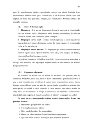 35
quer de aparelhamento técnico especializado, sonoro e/ou visual. Partindo deste
entendimento, podemos dizer que a comunicação se dá de várias formas e que esta
implica em muito mais que sons e imagens, nos comunicamos de várias formas e de
multiplas maneiras.
1.2.1 Meios de Comunicação.
1. Linguagem - É o uso da língua como forma de expressão e comunicação
entre as pessoas. Agora, a linguagem não é somente um conjunto de palavras
faladas ou escritas, mas também de gestos e imagens;
2. Linguagem Verbal Oral – É toda a comunicação que se utiliza de palavras
para se efetivar. A palavra distingue o homem das outras espécies. A comunicação
verbal se faz por palavras.
3. Linguagem Verbal Escrita - É a linguagem que usamos quando queremos
escrever alguma coisa. Quando fazemos uma carta, uma redação, um bilhete,
estamos utilizando a linguagem escrita.
Exemplo de Linguagem Verbal Escrita e Oral - Um texto narrativo, uma carta, o
diálogo, uma entrevista, uma reportagem no jornal escrito ou televisionado, um bilhete?
Linguagem verbal!
1.2.2 Linguagem não verbal
Ao contrário da verbal, não se utiliza do vocábulo, das palavras para se
comunicar. O objetivo, neste caso, não é de expor verbalmente o que se quer dizer ou o
que se está pensando, mas se utilizar de outros meios comunicativos, como: placas,
figuras, gestos, objetos, cores, ou seja, dos signos visuais. o semáforo, o apito do juiz
numa partida de futebol, o cartão vermelho, o cartão amarelo, uma dança, o aviso de
“não fume” ou de “silêncio”, o bocejo, a identificação de “feminino” e “masculino”
através de figuras na porta do banheiro, as placas de trânsito? Linguagem não verbal!
De modo geral, a comunicação objetiva sempre alguma coisa, dentre elas
podemos destacar:
a. Transmitir o que pensamos aos outros;
b. A aceitação das nossas idéias;
c. Obter reação favorável das nossas idéias;
d. Manter um relacionamento favorável com as outras pessoas;
e. Agir com outros na busca de soluções para problemas presentes.
 