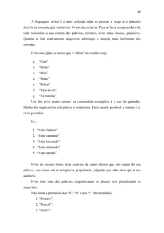 36
A linguagem verbal é a mais utilizada entre as pessoas e surge ai o primeiro
desafio da comunicação verbal oral: O uso das palavras. Para se fazer compreender é de
todo necessário o uso correto das palavras, portanto, evite erros crassos, grosseiros.
Quando se fala corretamente adquire-se admiração e atenção mais facilmente dos
ouvintes.
Evite usar gírias, a menos que o “clima” da reunião exija:
a. “Cara”
b. “Bicho”
c. “Meu”
d. “Mano”
e. “Rolou”
f. “Tipo assim”
g. “Tá manêro”
Um dos erros muito comum na comunidade evangélica é o uso do gerúndio.
Dentro das organizações está prática é condenada. Tanto quanto possível, e sempre o é,
evite gerundiar.
Ex.:
1. “Estar falando”
2. “Estar cantando”
3. “Estar louvando”
4. “Estar adorando”
5. “Estar orando”
Evite da mesma forma falar palavras de outro idioma que não sejam do seu
público, isso causa um ar arrogância, prepotência, julgando que sabe mais que o seu
auditório.
Evite tirar letra das palavras singularizando os plurais nem pluralizando os
singulares.
Não omita a pronuncia dos “S”, “R” e dos “I” intermediários.
1. “Primêro”;
2. “Precizá”;
3. “Jenêro”;
 