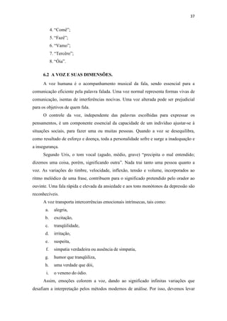 37
4. “Comê”;
5. “Fazê”;
6. “Vamo”;
7. “Tercêro”;
8. “Óia”.
6.2 A VOZ E SUAS DIMENSÕES.
A voz humana é o acompanhamento musical da fala, sendo essencial para a
comunicação eficiente pela palavra falada. Uma voz normal representa formas vivas de
comunicação, isentas de interferências nocivas. Uma voz alterada pode ser prejudicial
para os objetivos de quem fala.
O controle da voz, independente das palavras escolhidas para expressar os
pensamentos, é um componente essencial da capacidade de um indivíduo ajustar-se à
situações sociais, para fazer uma ou muitas pessoas. Quando a voz se desequilibra,
como resultado de esforço e doença, toda a personalidade sofre e surge a inadequação e
a insegurança.
Segundo Uris, o tom vocal (agudo, médio, grave) “precipita o mal entendido;
dizemos uma coisa, porém, significando outra”. Nada trai tanto uma pessoa quanto a
voz. As variações do timbre, velocidade, inflexão, tensão e volume, incorporados ao
ritmo melódico de uma frase, contribuem para o significado pretendido pelo orador ao
ouvinte. Uma fala rápida e elevada da ansiedade e aos tons monótonos da depressão são
reconhecíveis.
A voz transporta intercorrências emocionais intrínsecas, tais como:
a. alegria,
b. excitação,
c. tranqüilidade,
d. irritação,
e. suspeita,
f. simpatia verdadeira ou ausência de simpatia,
g. humor que tranqüiliza,
h. uma verdade que dói,
i. o veneno do ódio.
Assim, emoções colorem a voz, dando ao significado infinitas variações que
desafiam a interpretação pelos métodos modernos de análise. Por isso, devemos levar
 