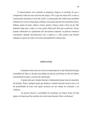39
É impressionante, mas, juntando as pesquisas, chega-se à conclusão de que o
componente verbal em uma conversa não chega a 35% e que nos outros 65% se deve a
comunicação realizada em nível não verbal. A comunicação não verbal exerce profunda
influência em nossa comunicação cotidiana, mas poucas pessoas têm consciência disso.
Olhares, gestos de mãos, cabeça e tronco, pernas e braços, sentar e ficar em pé. Não
podemos negar que o corpo e os seus gestos falam mais forte que as palavras. Assim,
quando conhecemos os significados dos movimentos corporais, as palavras tornam-se
consonantes. Quando desconhecemos isso, a palavra e a fala contam uma história
enquanto os gestos do corpo (e do rosto, principalmente) contam outra.
CONCLUSÃO
O propósito deste tema no Curso de Capacitação do Corpo Diaconal da Igreja
Assembleia de Deus se dá pela necessidade de pessoas envolvidas na obra do Senhor
com predicativos para o exercício de cada função.
A Igreja sabe que a função diaconal é fundamental porque trata do ministério
da inclusão. Toda e qualquer igreja que despreze a função diaconal exclui-se por si só
da possibilidade de fazer uma igreja inclusiva em um mundo de contrastes e de
violência.
As pessoas buscam a sacralidade do aconchego nos braços ternos da mãe
igreja e os braços que lhes acolhem são os do corpo diaconal. Deus vos abençoe!
 