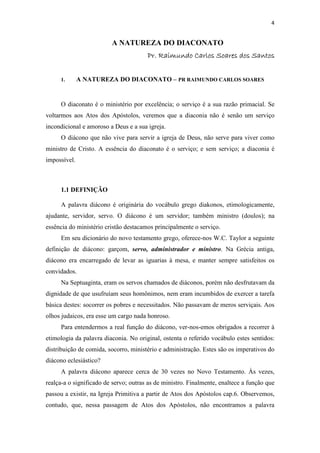 4
A NATUREZA DO DIACONATO
Pr. Raimundo Carlos Soares dos SantosPr. Raimundo Carlos Soares dos SantosPr. Raimundo Carlos Soares dos SantosPr. Raimundo Carlos Soares dos Santos
1. A NATUREZA DO DIACONATO – PR RAIMUNDO CARLOS SOARES
O diaconato é o ministério por excelência; o serviço é a sua razão primacial. Se
voltarmos aos Atos dos Apóstolos, veremos que a diaconia não é senão um serviço
incondicional e amoroso a Deus e a sua igreja.
O diácono que não vive para servir a igreja de Deus, não serve para viver como
ministro de Cristo. A essência do diaconato é o serviço; e sem serviço; a diaconia é
impossível.
1.1 DEFINIÇÃO
A palavra diácono é originária do vocábulo grego diakonos, etimologicamente,
ajudante, servidor, servo. O diácono é um servidor; também ministro (doulos); na
essência do ministério cristão destacamos principalmente o serviço.
Em seu dicionário do novo testamento grego, oferece-nos W.C. Taylor a seguinte
definição de diácono: garçom, servo, administrador e ministro. Na Grécia antiga,
diácono era encarregado de levar as iguarias à mesa, e manter sempre satisfeitos os
convidados.
Na Septuaginta, eram os servos chamados de diáconos, porém não desfrutavam da
dignidade de que usufruíam seus homônimos, nem eram incumbidos de exercer a tarefa
básica destes: socorrer os pobres e necessitados. Não passavam de meros serviçais. Aos
olhos judaicos, era esse um cargo nada honroso.
Para entendermos a real função do diácono, ver-nos-emos obrigados a recorrer à
etimologia da palavra diaconia. No original, ostenta o referido vocábulo estes sentidos:
distribuição de comida, socorro, ministério e administração. Estes são os imperativos do
diácono eclesiástico?
A palavra diácono aparece cerca de 30 vezes no Novo Testamento. Às vezes,
realça-a o significado de servo; outras as de ministro. Finalmente, enaltece a função que
passou a existir, na Igreja Primitiva a partir de Atos dos Apóstolos cap.6. Observemos,
contudo, que, nessa passagem de Atos dos Apóstolos, não encontramos a palavra
 