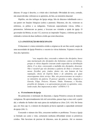 5
diácono. O cargo é descrito, e o título não é declinado. Obviedade do texto, contudo,
não atuará dúvidas: referiam-se os apóstolos, de fato, ao ministério diaconal.
Hipólito, um dos teólogos da Igreja antiga, fala de diáconos trabalhando com o
seu pastor em funções litúrgicas (culto) e pastorais. Diáconos, diz ele, visitavam os
enfermos, os pobres e os indigentes. Visitavam especialmente viúvas, órfãos e
prisioneiros. Informavam ao pastor, e levavam aos visitados a ajuda da igreja. O
governador da Bitínia, no ano 112, escreveu ao imperador Trajano, e informa que havia
ordenado a tortura de duas mulheres cristãs que eram diaconisas.
1.2 A INSTITUIÇÃO DO DIÁCONATO
O diaconato é o único ministério cristão a originar-se de um fato social; surgiu de
uma necessidade da Igreja Primitiva: o socorro às viúvas helenista. Vejamos o texto de
Atos dos Apóstolos:
“ora, naqueles dias, crescendo o número dos discípulos, houve
uma murmuração dos discípulos dos helenistas contras os hebreus,
porque as viúvas daqueles estavam sendo esquecidas na distribuição
diária. E os doze, convocando a multidão dos discípulos, disseram:
Não é razoável que nós deixemos a palavra de Deus e sirvamos às
mesas. Escolhei, pois, irmãos, dentre vós, sete homens de boa
reputação, cheios do Espírito Santo e de sabedoria, aos quais
encarreguemos deste serviço. Mas, nós perseveraremos na oração e
no ministério da palavra. O parecer agradou a todos, elegeram a
Estevão, Filipe, Prócoro, Nicanor, Timão, Parmenas, e Nicolau,
prosélito de Antiquia, e os apresentaram perante os apóstolos; estes,
tendo orado, lhes impuseram as mãos” (ATOS 6;1-7)
a. O crescimento da igreja
Do pentecostes à instituição do diaconato, a Igreja Primitiva cresceu de maneira
vertiginosa. De aproximadamente três mil convertidos, passou logo a cinco mil; a partir
daí, o rebanho do Senhor não mais parou de multiplicar-se (Atos 2;41; 4;4). De forma
que, em Atos cap. 6, o número de discípulos já havia superado a capacidade estrutural
da igreja (At6; 1) .
Crescendo o número dos fiéis, cresceram também os problemas. Tivesse a Igreja
se limitado aos cento e vinte, certamente nenhuma dificuldade teriam os primitivos
cristãos. Não haveriam de precisar de diáconos, nem de pastores. Até os mesmos
 