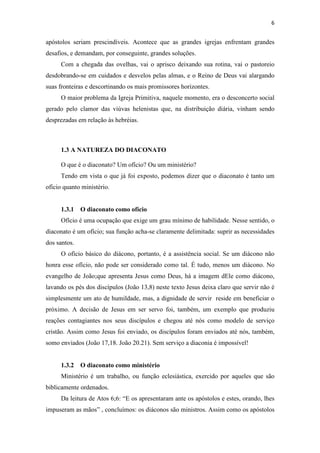 6
apóstolos seriam prescindíveis. Acontece que as grandes igrejas enfrentam grandes
desafios, e demandam, por conseguinte, grandes soluções.
Com a chegada das ovelhas, vai o aprisco deixando sua rotina, vai o pastoreio
desdobrando-se em cuidados e desvelos pelas almas, e o Reino de Deus vai alargando
suas fronteiras e descortinando os mais promissores horizontes.
O maior problema da Igreja Primitiva, naquele momento, era o desconcerto social
gerado pelo clamor das viúvas helenistas que, na distribuição diária, vinham sendo
desprezadas em relação às hebréias.
1.3 A NATUREZA DO DIACONATO
O que é o diaconato? Um ofício? Ou um ministério?
Tendo em vista o que já foi exposto, podemos dizer que o diaconato é tanto um
ofício quanto ministério.
1.3.1 O diaconato como ofício
Ofício é uma ocupação que exige um grau mínimo de habilidade. Nesse sentido, o
diaconato é um ofício; sua função acha-se claramente delimitada: suprir as necessidades
dos santos.
O ofício básico do diácono, portanto, é a assistência social. Se um diácono não
honra esse ofício, não pode ser considerado como tal. É tudo, menos um diácono. No
evangelho de João;que apresenta Jesus como Deus, há a imagem dEle como diácono,
lavando os pés dos discípulos (João 13,8) neste texto Jesus deixa claro que servir não é
simplesmente um ato de humildade, mas, a dignidade de servir reside em beneficiar o
próximo. A decisão de Jesus em ser servo foi, também, um exemplo que produziu
reações contagiantes nos seus discípulos e chegou até nós como modelo de serviço
cristão. Assim como Jesus foi enviado, os discípulos foram enviados até nós, também,
somo enviados (João 17,18. João 20.21). Sem serviço a diaconia é impossível!
1.3.2 O diaconato como ministério
Ministério é um trabalho, ou função eclesiástica, exercido por aqueles que são
biblicamente ordenados.
Da leitura de Atos 6;6: “E os apresentaram ante os apóstolos e estes, orando, lhes
impuseram as mãos” , concluímos: os diáconos são ministros. Assim como os apóstolos
 