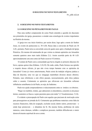 8
O DIÁCONO NO NOVO TESTAMENTO
PPPPrrrr. J. J. J. Joãooãooãooão SSSSilvailvailvailva
2. O DIÁCONO NO NOVO TESTAMENTO
2.1 O DIÁCONO NO PENSAMENTO DE PAULO
Para uma melhor compreensão de como Paulo entendia a questão do diaconato
nos primórdios da igreja, passaremos a estudar uma cronologia de eventos importantes
na História da mesma.
A igreja teve seu início histórico, por assim dizer, logo após a morte do Senhor
Jesus, no evento do pentecostes (c. 30 A.D). Reese data a conversão de Paulo em 34
A.D., portanto, Paulo teria se convertido cerca de quatro anos após a fundação da Igreja
Primitiva. Ele mesmo dá testemunho de que visitou os demais apóstolos em Jerusalém
somente quatorze anos mais tarde (Gálatas 2;1). Assim ocorrido perto de 48 A.D.
aproximadamente sete anos antes de Paulo escrever I Coríntios.
O contato de Paulo com a comunidade que havia elegido os primeiro diáconos foi
breve, apenas quinze dias (Gálatas, 1;18,19). De onde, então, Paulo formou sua opinião
a respeito desses oficiais, já que não viveu tempo bastante com os apóstolos de
Jerusalém? Como já vimos anteriormente, Paulo extrai da tradição religiosa judaica a
Idea de diaconia, uma vez que as sinagogas mantinham diversos desses obreiros.
Portanto, suas referências a este ofício passam, necessariamente, pela ótica judaica
sobre o assunto. Certamente os apóstolos que oficiavam em Jerusalém sofreram
influências semelhantes às de Paulo, ou seja, do Judaísmo.
Paulo nos ajuda compreendermos o relacionamento entre os irmãos e os obreiros.
“Rogo-vos também, irmãos, que admoesteis os desordeiros, consoleis os de pouco
ânimo, sustenteis os fracos e sejais pacientes para com todos” (1 Tessalonicenses 5;14).
É evidente a preocupação de Paulo com aqueles que precisam de motivação extra
para prosseguirem na jornada da fé. Certamente que problemas materiais como falta de
recursos financeiros, falta de ocupação, exclusão social, dentre outros, promoviam – e
ainda hoje promovem – o abandono da fé. Da mesma forma, problemas de outra
natureza, como doenças, solidão e complexos pessoais, também dificultavam o maior
desenvolvimento espiritual do novo crente.
 