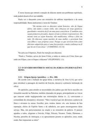 9
É nessa lacuna que entrará a atuação do diácono atento aos problemas espirituais,
onde poderá desenvolver seu trabalho.
Paulo ver o diaconato como um ministério de sublime importância e de suma
responsabilidade. Basta analisarmos o texto de Timóteo:
“Da mesma sorte os diáconos sejam honestos, não de língua
dobre; não dados a muito vinho, não cobiçosos de torpe ganância,
guardando o mistério da fé em uma pura consciência. E também estes
sejam primeiros provados, depois sirvam se forem irrepreensíveis. Da
mesma sorte as sejam honestas, não maldizentes, sóbrias e fiéis em
tudo. Os diáconos sejam maridos de uma mulher e governem bem
seus filhos e suas próprias casas. Porque os que servirem bem como
diáconos adquirirão para si uma boa posição e muita confiança na fé
que há em Cristo Jesus”. (I TIMÓTEO, 3;8-13)
Na carta aos Filipenses, Paulo faz menção aos diáconos:
“Paulo e Timóteo, servos de Jesus Cristo, a todos os santos em Cristo Jesus que
estão em Filipos, com os bispos e diáconos” (FILIPENSES, 1;1).
2.2 O CENÁRIO HISTÓRICO- SOCIAL DA IGREJA EM JERUSALÉM E
ROMA
2.2.1 Origem (Igreja Apostólica – c. 30-c. 100)
De acordo com a tradição da igreja latina, a narrativa de Atos 6,1-6, que serve
para introduzir a passagem de martírio de Estevão, descreve a primeira instituição do
ofício.
Os apóstolos, para atender as necessidades dos judeus que não havia nascidos em
Jerusalém nascido na Palestina, também chamados de gregos, principalmente as viúvas
que estavam sendo negligenciadas nas ministrações diárias (v. 1), convocaram a
comunidade dos discípulos e disseram: “Não é razoável que nós deixemos a palavra de
Deus e sirvamos às mesas. Escolhei, pois, irmãos, dentre vós, sete homens de boa
reputação, cheios do Espírito Santo e de sabedoria, aos quais encarreguemos deste
serviço. Mas, nós perseveraremos na oração e no ministério da palavra. O parecer
agradou a todos, elegeram a Estevão, Filipe, Prócoro, Nicanor, Timão, Pármenas, e
Nicolau, prosélito de Antioquia, e os apresentaram perante os apóstolos; estes, tendo
orado, lhes impuseram as mãos”
 