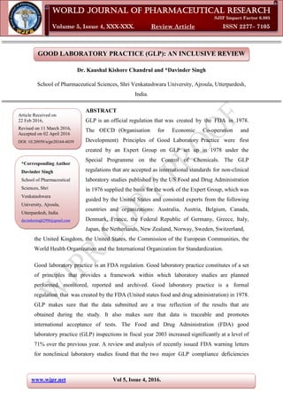 www.wjpr.net Vol 5, Issue 4, 2016.
Davinder et al. World Journal of Pharmaceutical Research
GOOD LABORATORY PRACTICE (GLP): AN INCLUSIVE REVIEW
Dr. Kaushal Kishore Chandrul and *Davinder Singh
School of Pharmaceutical Sciences, Shri Venkatashwara University, Ajroula, Utterpardesh,
India.
ABSTRACT
GLP is an official regulation that was created by the FDA in 1978.
The OECD (Organisation for Economic Co-operation and
Development) Principles of Good Laboratory Practice were first
created by an Expert Group on GLP set up in 1978 under the
Special Programme on the Control of Chemicals. The GLP
regulations that are accepted as international standards for non-clinical
laboratory studies published by the US Food and Drug Administration
in 1976 supplied the basis for the work of the Expert Group, which was
guided by the United States and consisted experts from the following
countries and organizations: Australia, Austria, Belgium, Canada,
Denmark, France, the Federal Republic of Germany, Greece, Italy,
Japan, the Netherlands, New Zealand, Norway, Sweden, Switzerland,
the United Kingdom, the United States, the Commission of the European Communities, the
World Health Organization and the International Organization for Standardization.
Good laboratory practice is an FDA regulation. Good laboratory practice constitutes of a set
of principles that provides a framework within which laboratory studies are planned
performed, monitored, reported and archived. Good laboratory practice is a formal
regulation that was created by the FDA (United states food and drug administration) in 1978.
GLP makes sure that the data submitted are a true reflection of the results that are
obtained during the study. It also makes sure that data is traceable and promotes
international acceptance of tests. The Food and Drug Administration (FDA) good
laboratory practice (GLP) inspections in fiscal year 2003 increased significantly at a level of
71% over the previous year. A review and analysis of recently issued FDA warning letters
for nonclinical laboratory studies found that the two major GLP compliance deficiencies
World Journal of Pharmaceutical Research
SJIF Impact Factor 6.805
Volume 5, Issue 4, XXX-XXX. Review Article ISSN 2277– 7105
*Corresponding Author
Davinder Singh
School of Pharmaceutical
Sciences, Shri
Venkatashwara
University, Ajroula,
Utterpardesh, India
davindersingh2996@gmail.com
Article Received on
22 Feb 2016,
Revised on 11 March 2016,
Accepted on 02 April 2016
DOI: 10.20959/wjpr20164-6039
 