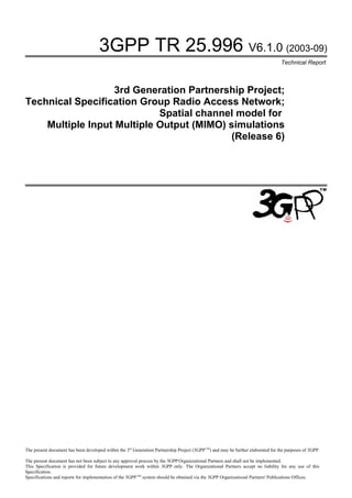 3GPP TR 25.996 V6.1.0 (2003-09)
                                                                                                                                   Technical Report



                   3rd Generation Partnership Project;
Technical Specification Group Radio Access Network;
                            Spatial channel model for
    Multiple Input Multiple Output (MIMO) simulations
                                           (Release 6)




The present document has been developed within the 3rd Generation Partnership Project (3GPP TM) and may be further elaborated for the purposes of 3GPP.

The present document has not been subject to any approval process by the 3GPP Organizational Partners and shall not be implemented.
This Specification is provided for future development work within 3GPP only. The Organizational Partners accept no liability for any use of this
Specification.
Specifications and reports for implementation of the 3GPP TM system should be obtained via the 3GPP Organizational Partners' Publications Offices.
 