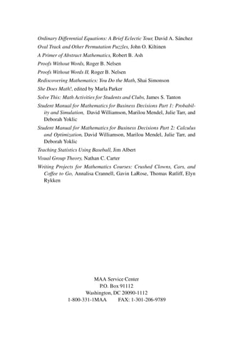 “master” — 2012/6/18 — 10:53 — page vi — #6
i
i
i
i
i
i
i
i
Ordinary Differential Equations: A Brief Eclectic Tour, David A. Sánchez
Oval Track and Other Permutation Puzzles, John O. Kiltinen
A Primer of Abstract Mathematics, Robert B. Ash
Proofs Without Words, Roger B. Nelsen
Proofs Without Words II, Roger B. Nelsen
Rediscovering Mathematics: You Do the Math, Shai Simonson
She Does Math!, edited by Marla Parker
Solve This: Math Activities for Students and Clubs, James S. Tanton
Student Manual for Mathematics for Business Decisions Part 1: Probabil-
ity and Simulation, David Williamson, Marilou Mendel, Julie Tarr, and
Deborah Yoklic
Student Manual for Mathematics for Business Decisions Part 2: Calculus
and Optimization, David Williamson, Marilou Mendel, Julie Tarr, and
Deborah Yoklic
Teaching Statistics Using Baseball, Jim Albert
Visual Group Theory, Nathan C. Carter
Writing Projects for Mathematics Courses: Crushed Clowns, Cars, and
Coffee to Go, Annalisa Crannell, Gavin LaRose, Thomas Ratliff, Elyn
Rykken
MAA Service Center
P.O. Box 91112
Washington, DC 20090-1112
1-800-331-1MAA FAX: 1-301-206-9789
 
