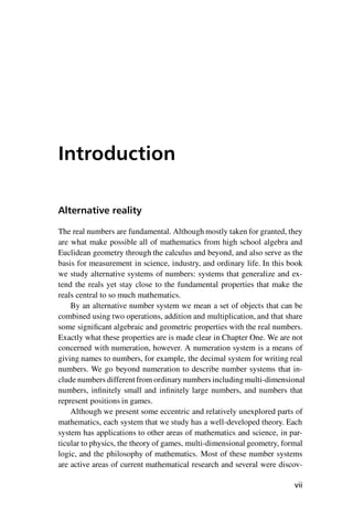 “master” — 2012/6/18 — 10:53 — page vii — #7
i
i
i
i
i
i
i
i
Introduction
Alternative reality
The real numbers are fundamental. Although mostly taken for granted, they
are what make possible all of mathematics from high school algebra and
Euclidean geometry through the calculus and beyond, and also serve as the
basis for measurement in science, industry, and ordinary life. In this book
we study alternative systems of numbers: systems that generalize and ex-
tend the reals yet stay close to the fundamental properties that make the
reals central to so much mathematics.
By an alternative number system we mean a set of objects that can be
combined using two operations, addition and multiplication, and that share
some significant algebraic and geometric properties with the real numbers.
Exactly what these properties are is made clear in Chapter One. We are not
concerned with numeration, however. A numeration system is a means of
giving names to numbers, for example, the decimal system for writing real
numbers. We go beyond numeration to describe number systems that in-
clude numbers different from ordinary numbers including multi-dimensional
numbers, infinitely small and infinitely large numbers, and numbers that
represent positions in games.
Although we present some eccentric and relatively unexplored parts of
mathematics, each system that we study has a well-developed theory. Each
system has applications to other areas of mathematics and science, in par-
ticular to physics, the theory of games, multi-dimensional geometry, formal
logic, and the philosophy of mathematics. Most of these number systems
are active areas of current mathematical research and several were discov-
vii
 