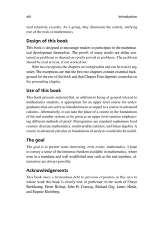 “master” — 2012/6/18 — 10:53 — page viii — #8
i
i
i
i
i
i
i
i
viii Introduction
ered relatively recently. As a group, they illuminate the central, unifying
role of the reals in mathematics.
Design of this book
This book is designed to encourage readers to participate in the mathemat-
ical development themselves. The proofs of many results are either con-
tained in problems or depend on results proved in problems. The problems
should be read at least, if not worked out.
With two exceptions the chapters are independent and can be read in any
order. The exceptions are that the first two chapters contain essential back-
ground for the rest of the book and that Chapter Four depends somewhat on
the proceeding chapter.
Use of this book
This book presents material that, in addition to being of general interest to
mathematics students, is appropriate for an upper level course for under-
graduates that can serve as introduction to or sequel to a course in advanced
calculus. Alternatively, it can take the place of a course in the foundations
of the real number system, or be given as an upper level seminar emphasiz-
ing different methods of proof. Prerequisites are standard sophomore level
courses: discrete mathematics, multivariable calculus, and linear algebra. A
course in advanced calculus or foundations of analysis would also be useful.
The goal
The goal is to present some interesting, even exotic, mathematics. I hope
to convey a sense of the immense freedom available in mathematics, where
even in a mundane and well-established area such as the real numbers, al-
ternatives are always possible.
Acknowledgements
This book owes a tremendous debt to previous expositors in this area to
whose work this book is closely tied, in particular, to the work of Elwyn
Berlekamp, Errett Bishop, John H. Conway, Richard Guy, James Henle,
and Eugene Kleinberg.
 