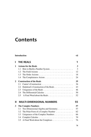 “master” — 2012/6/18 — 10:53 — page ix — #9
i
i
i
i
i
i
i
i
Contents
Introduction vii
I THE REALS 1
1 Axioms for the Reals 3
1.1 How to Build a Number System . . . . . . . . . . . . . . . 3
1.2 The Field Axioms . . . . . . . . . . . . . . . . . . . . . . 12
1.3 The Order Axioms . . . . . . . . . . . . . . . . . . . . . . 18
1.4 The Completeness Axiom . . . . . . . . . . . . . . . . . . 24
2 Construction of the Reals 35
2.1 Cantor’s Construction . . . . . . . . . . . . . . . . . . . . 36
2.2 Dedekind’s Construction of the Reals . . . . . . . . . . . . 43
2.3 Uniqueness of the Reals . . . . . . . . . . . . . . . . . . . 46
2.4 The Differential Calculus . . . . . . . . . . . . . . . . . . 50
2.5 A Final Word about the Reals . . . . . . . . . . . . . . . . 52
II MULTI-DIMENSIONAL NUMBERS 55
3 The Complex Numbers 57
3.1 Two-Dimensional Algebra and Geometry . . . . . . . . . . 57
3.2 The Polar Form of a Complex Number . . . . . . . . . . . 62
3.3 Uniqueness of the Complex Numbers . . . . . . . . . . . . 66
3.4 Complex Calculus . . . . . . . . . . . . . . . . . . . . . . 70
3.5 A Final Word about the Complexes . . . . . . . . . . . . . 76
ix
 