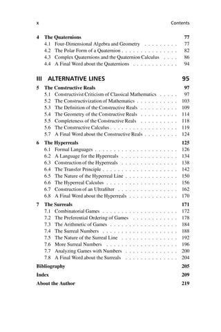 “master” — 2012/6/18 — 10:53 — page x — #10
i
i
i
i
i
i
i
i
x Contents
4 The Quaternions 77
4.1 Four-Dimensional Algebra and Geometry . . . . . . . . . 77
4.2 The Polar Form of a Quaternion . . . . . . . . . . . . . . . 82
4.3 Complex Quaternions and the Quaternion Calculus . . . . 86
4.4 A Final Word about the Quaternions . . . . . . . . . . . . 94
III ALTERNATIVE LINES 95
5 The Constructive Reals 97
5.1 Constructivist Criticism of Classical Mathematics . . . . . 97
5.2 The Constructivization of Mathematics . . . . . . . . . . . 103
5.3 The Definition of the Constructive Reals . . . . . . . . . . 109
5.4 The Geometry of the Constructive Reals . . . . . . . . . . 114
5.5 Completeness of the Constructive Reals . . . . . . . . . . 118
5.6 The Constructive Calculus . . . . . . . . . . . . . . . . . . 119
5.7 A Final Word about the Constructive Reals . . . . . . . . . 124
6 The Hyperreals 125
6.1 Formal Languages . . . . . . . . . . . . . . . . . . . . . . 126
6.2 A Language for the Hyperreals . . . . . . . . . . . . . . . 134
6.3 Construction of the Hyperreals . . . . . . . . . . . . . . . 138
6.4 The Transfer Principle . . . . . . . . . . . . . . . . . . . . 142
6.5 The Nature of the Hyperreal Line . . . . . . . . . . . . . . 150
6.6 The Hyperreal Calculus . . . . . . . . . . . . . . . . . . . 156
6.7 Construction of an Ultrafilter . . . . . . . . . . . . . . . . 162
6.8 A Final Word about the Hyperreals . . . . . . . . . . . . . 170
7 The Surreals 171
7.1 Combinatorial Games . . . . . . . . . . . . . . . . . . . . 172
7.2 The Preferential Ordering of Games . . . . . . . . . . . . 178
7.3 The Arithmetic of Games . . . . . . . . . . . . . . . . . . 184
7.4 The Surreal Numbers . . . . . . . . . . . . . . . . . . . . 188
7.5 The Nature of the Surreal Line . . . . . . . . . . . . . . . 192
7.6 More Surreal Numbers . . . . . . . . . . . . . . . . . . . 196
7.7 Analyzing Games with Numbers . . . . . . . . . . . . . . 200
7.8 A Final Word about the Surreals . . . . . . . . . . . . . . 204
Bibliography 205
Index 209
About the Author 219
 