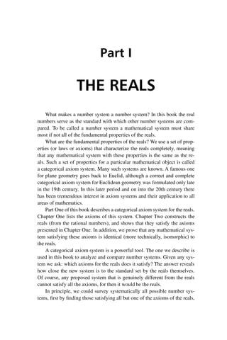“master” — 2012/6/18 — 10:53 — page 1 — #11
i
i
i
i
i
i
i
i
Part I
THE REALS
What makes a number system a number system? In this book the real
numbers serve as the standard with which other number systems are com-
pared. To be called a number system a mathematical system must share
most if not all of the fundamental properties of the reals.
What are the fundamental properties of the reals? We use a set of prop-
erties (or laws or axioms) that characterize the reals completely, meaning
that any mathematical system with these properties is the same as the re-
als. Such a set of properties for a particular mathematical object is called
a categorical axiom system. Many such systems are known. A famous one
for plane geometry goes back to Euclid, although a correct and complete
categorical axiom system for Euclidean geometry was formulated only late
in the 19th century. In this later period and on into the 20th century there
has been tremendous interest in axiom systems and their application to all
areas of mathematics.
Part One of this book describes a categorical axiom system for the reals.
Chapter One lists the axioms of this system. Chapter Two constructs the
reals (from the rational numbers), and shows that they satisfy the axioms
presented in Chapter One. In addition, we prove that any mathematical sys-
tem satisfying these axioms is identical (more technically, isomorphic) to
the reals.
A categorical axiom system is a powerful tool. The one we describe is
used in this book to analyze and compare number systems. Given any sys-
tem we ask: which axioms for the reals does it satisfy? The answer reveals
how close the new system is to the standard set by the reals themselves.
Of course, any proposed system that is genuinely different from the reals
cannot satisfy all the axioms, for then it would be the reals.
In principle, we could survey systematically all possible number sys-
tems, first by finding those satisfying all but one of the axioms of the reals,
 
