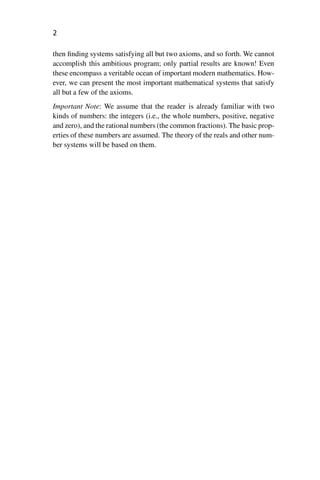 “master” — 2012/6/18 — 10:53 — page 2 — #12
i
i
i
i
i
i
i
i
2
then finding systems satisfying all but two axioms, and so forth. We cannot
accomplish this ambitious program; only partial results are known! Even
these encompass a veritable ocean of important modern mathematics. How-
ever, we can present the most important mathematical systems that satisfy
all but a few of the axioms.
Important Note: We assume that the reader is already familiar with two
kinds of numbers: the integers (i.e., the whole numbers, positive, negative
and zero), and the rational numbers (the common fractions). The basic prop-
erties of these numbers are assumed. The theory of the reals and other num-
ber systems will be based on them.
 