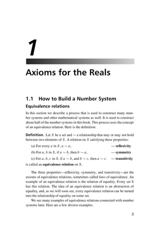 “master” — 2012/6/18 — 10:53 — page 3 — #13
i
i
i
i
i
i
i
i
1
Axioms for the Reals
1.1 How to Build a Number System
Equivalence relations
In this section we describe a process that is used to construct many num-
ber systems and other mathematical systems as well. It is used to construct
about half of the number systems in this book. This process uses the concept
of an equivalence relation. Here is the definition:
Definition. Let S be a set and  a relationship that may or may not hold
between two elements of S. A relation on S satisfying these properties:
(a) For every a in S, a  a, — reflexivity
(b) For a, b in S, if a  b, then b  a, — symmetry
(c) For a, b, c in S, if a  b, and b  c, then a  c. — transitivity
is called an equivalence relation on S.
The three properties—reflexivity, symmetry, and transitivity—are the
axioms of equivalence relations, sometimes called laws of equivalence. An
example of an equivalence relation is the relation of equality. Every set S
has this relation. The idea of an equivalence relation is an abstraction of
equality, and, as we will soon see, every equivalence relation can be turned
into the relationship of equality on some set.
We see many examples of equivalence relations connected with number
systems later. Here are a few diverse examples.
3
 