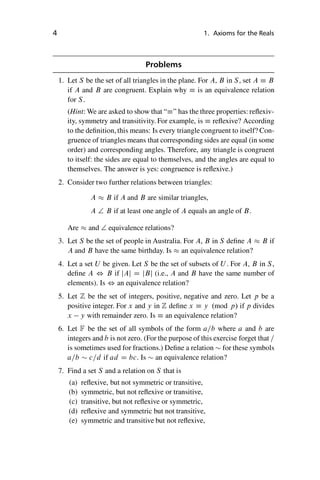“master” — 2012/6/18 — 10:53 — page 4 — #14
i
i
i
i
i
i
i
i
4 1. Axioms for the Reals
Problems
1. Let S be the set of all triangles in the plane. For A, B in S, set A  B
if A and B are congruent. Explain why  is an equivalence relation
for S.
(Hint: We are asked to show that “” has the three properties: reflexiv-
ity, symmetry and transitivity. For example, is  reflexive? According
to the definition, this means: Is every triangle congruent to itself? Con-
gruence of triangles means that corresponding sides are equal (in some
order) and corresponding angles. Therefore, any triangle is congruent
to itself: the sides are equal to themselves, and the angles are equal to
themselves. The answer is yes: congruence is reflexive.)
2. Consider two further relations between triangles:
A  B if A and B are similar triangles,
A † B if at least one angle of A equals an angle of B.
Are  and † equivalence relations?
3. Let S be the set of people in Australia. For A, B in S define A  B if
A and B have the same birthday. Is  an equivalence relation?
4. Let a set U be given. Let S be the set of subsets of U . For A, B in S,
define A , B if jAj D jBj (i.e., A and B have the same number of
elements). Is , an equivalence relation?
5. Let Z be the set of integers, positive, negative and zero. Let p be a
positive integer. For x and y in Z define x  y .mod p/ if p divides
x y with remainder zero. Is  an equivalence relation?
6. Let F be the set of all symbols of the form a=b where a and b are
integers and b is not zero. (For the purpose of this exercise forget that =
is sometimes used for fractions.) Define a relation  for these symbols
a=b  c=d if ad D bc. Is  an equivalence relation?
7. Find a set S and a relation on S that is
(a) reflexive, but not symmetric or transitive,
(b) symmetric, but not reflexive or transitive,
(c) transitive, but not reflexive or symmetric,
(d) reflexive and symmetric but not transitive,
(e) symmetric and transitive but not reflexive,
 