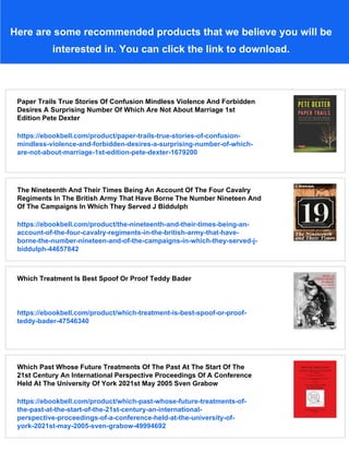 Here are some recommended products that we believe you will be
interested in. You can click the link to download.
Paper Trails True Stories Of Confusion Mindless Violence And Forbidden
Desires A Surprising Number Of Which Are Not About Marriage 1st
Edition Pete Dexter
https://ebookbell.com/product/paper-trails-true-stories-of-confusion-
mindless-violence-and-forbidden-desires-a-surprising-number-of-which-
are-not-about-marriage-1st-edition-pete-dexter-1679200
The Nineteenth And Their Times Being An Account Of The Four Cavalry
Regiments In The British Army That Have Borne The Number Nineteen And
Of The Campaigns In Which They Served J Biddulph
https://ebookbell.com/product/the-nineteenth-and-their-times-being-an-
account-of-the-four-cavalry-regiments-in-the-british-army-that-have-
borne-the-number-nineteen-and-of-the-campaigns-in-which-they-served-j-
biddulph-44657842
Which Treatment Is Best Spoof Or Proof Teddy Bader
https://ebookbell.com/product/which-treatment-is-best-spoof-or-proof-
teddy-bader-47546340
Which Past Whose Future Treatments Of The Past At The Start Of The
21st Century An International Perspective Proceedings Of A Conference
Held At The University Of York 2021st May 2005 Sven Grabow
https://ebookbell.com/product/which-past-whose-future-treatments-of-
the-past-at-the-start-of-the-21st-century-an-international-
perspective-proceedings-of-a-conference-held-at-the-university-of-
york-2021st-may-2005-sven-grabow-49994692
 